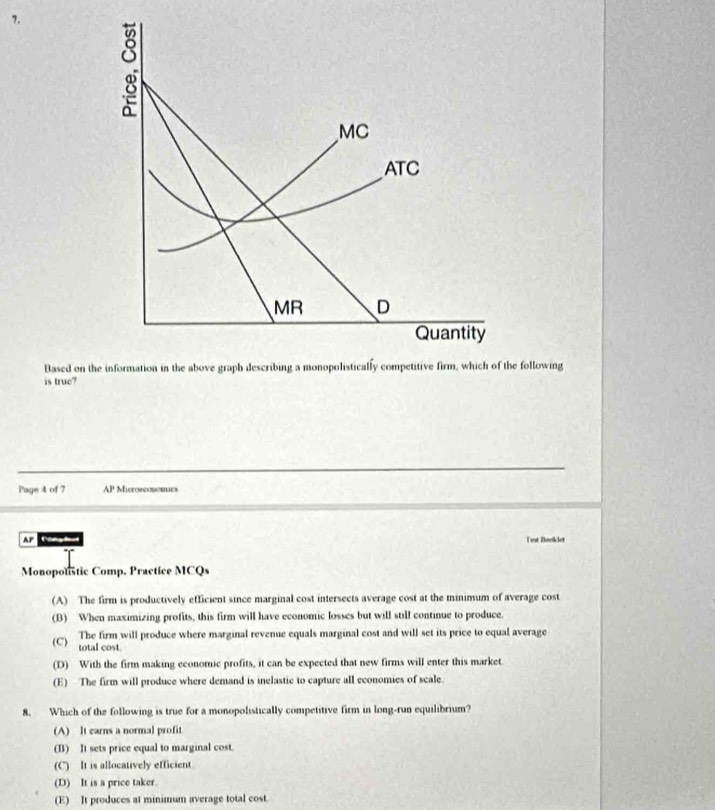 a
MC
ATC
MR D
Quantity
Based on the information in the above graph describing a monopolistically competitive firm, which of the following
is true?
Page 4 of 7 AP Microeconomics
AF Test Beelket
Monoponstic Comp. Practice MCQs
(A) The firm is productively efficient since marginal cost intersects average cost at the minimum of average cost
(B) When maximizing profits, this firm will have economic losses but will still continue to produce.
The firm will produce where marginal revenue equals marginal cost and will set its price to equal average
(C) total cost
(D) With the firm making economic profits, it can be expected that new firms will enter this market.
(E) The firm will produce where demand is inelastic to capture all economies of scale.
8. Which of the following is true for a monopolistically competitive firm in long-run equilibrium?
(A) It earns a normal profit
(B) It sets price equal to marginal cost.
(C) It is allocatively efficient.
(D) It is a price taker.
(E) It produces at minimum average total cost.