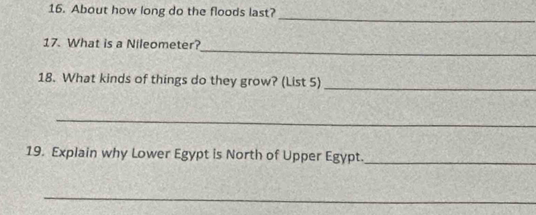 About how long do the floods last? 
_ 
_ 
17. What is a Nileometer? 
18. What kinds of things do they grow? (List 5)_ 
_ 
19. Explain why Lower Egypt is North of Upper Egypt._ 
_