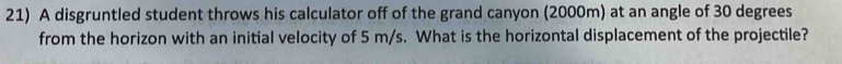 A disgruntled student throws his calculator off of the grand canyon (2000m) at an angle of 30 degrees
from the horizon with an initial velocity of 5 m/s. What is the horizontal displacement of the projectile?