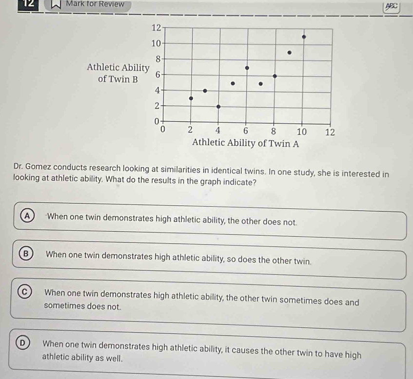 for Review ABC
Dr. Gomez conducts research looking at similarities in identical twins. In one study, she is interested in
looking at athletic ability. What do the results in the graph indicate?
A *When one twin demonstrates high athletic ability, the other does not.
B When one twin demonstrates high athletic ability, so does the other twin.
C When one twin demonstrates high athletic ability, the other twin sometimes does and
sometimes does not.
D When one twin demonstrates high athletic ability, it causes the other twin to have high
athletic ability as well.