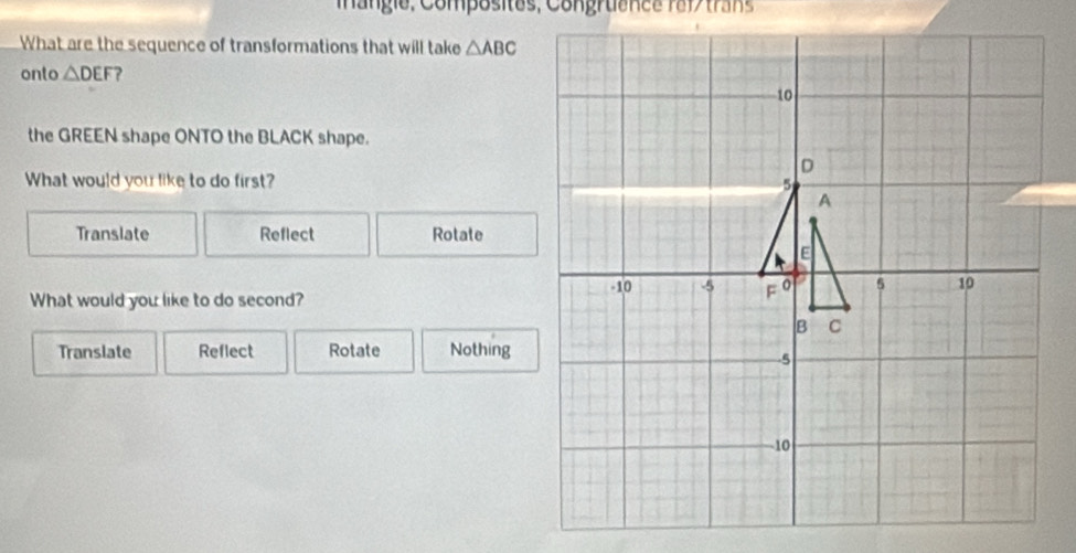 a ng ie, Composites, Congruance raf tran
What are the sequence of transformations that will take △ ABC
onto △ DEF ?
the GREEN shape ONTO the BLACK shape.
What would you like to do first?
Translate Reflect Rotate
What would you like to do second?
Translate Reflect Rotate Nothing