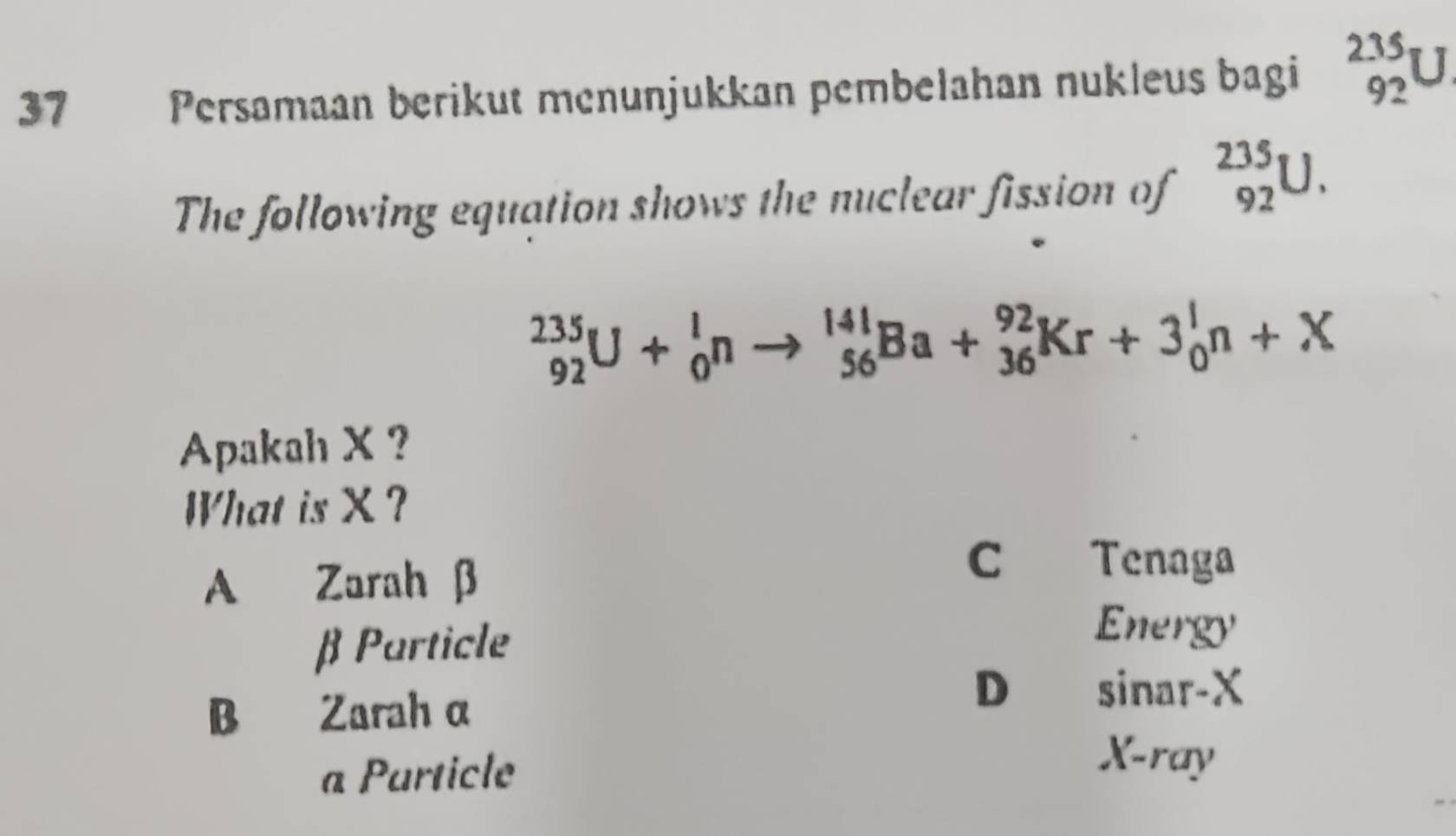 Persamaan berikut menunjukkan pembelahan nukleus bagi beginarrayr 2.35 92endarray P
The following equation shows the nuclear fission of _(92)^(235)U.
_(92)^(235)U+_0^lnto _(56)^(141)Ba+_(36)^(92)Kr+3_0^ln+X
Apakah X ?
What is X ?
A Zarah β
C Tenaga
β Particle
Energy
B Zarah α
D sinar-X
a Particle
X -ray