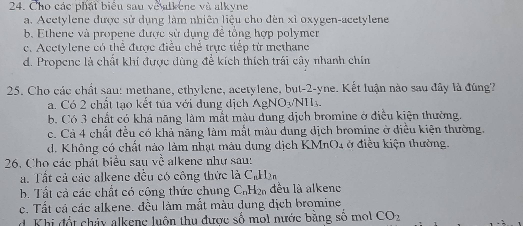 Cho các phát biểu sau về alkene và alkyne
a. Acetylene được sử dụng làm nhiên liệu cho đèn xỉ oxygen-acetylene
b. Ethene và propene được sử dụng để tổng hợp polymer
c. Acetylene có thể được điều chế trực tiếp từ methane
d. Propene là chất khí được dùng để kích thích trái cây nhanh chín
25. Cho các chất sau: methane, ethylene, acetylene, but- 2 -yne. Kết luận nào sau đây là đúng?
a. Có 2 chất tạo kết tủa với dung dịch AgNO_3/NH_3.
b. Có 3 chất có khả năng làm mất màu dung dịch bromine ở điều kiện thường.
c. Cả 4 chất đều có khả năng làm mất màu dung dịch bromine ở điều kiện thường.
d. Không có chất nào làm nhạt màu dung dịch KMn O_4 ở điều kiện thường.
26. Cho các phát biểu sau về alkene như sau:
a. Tất cả các alkene đều có công thức là C_nH_2n
b. Tất cả các chất có công thức chung C_nH_2n đều là alkene
c. Tất cả các alkene. đều làm mất màu dung dịch bromine
d. Khi đốt cháy alkene luôn thu được số mol nước bằng số mol CO_2