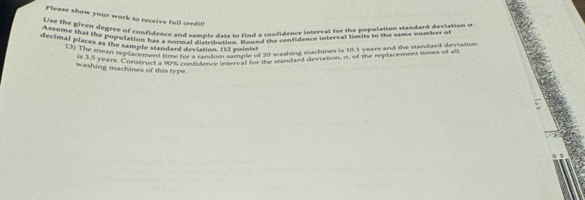 Please show your work to receive full credit! 
Use the given degree of confidence and sample data to find a confidence interval for the population standard deviation o 
Assume that the population has a normal distribution. Round the confidence interval limits to the same number of 
decimal places as the sample standard deviation. (12 points) 
13) The mean replacement time for a random sample of 20 washing machines is 10.1 years and the standard deviation 
is 3.5 years. Construct a 90% confidence interval for the standard deviation, σ, of the replacement times of all 
washing machines of this type 
。 。