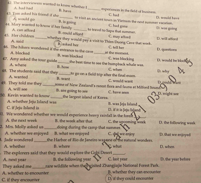 A. had had
42. The interviewers wanted to know whether I B. have _experiences in the field of business C. had
43. Tom asked his friend if she _to visit an ancient town in Vietnam the next summer vacation. D. would have
A, would go B. is going C. had gone
44. Mary wanted to know if her family _to travel to Sapa that summer. D. was going
A. can afford B. could afford C. may affoed
D. will affon
45. Her children _whether they would pay a visit to Thien Duong Cave that week.
A. said B. asked her C. tell her
46. The hikers wondered if the entrance to the cave _at the moment D. questions
A. blocked B. was blocked C. was blocking D. would be bloc
47. Amy asked the tour guide _the best time to see the humpback whale was. D. why
A. where B. how C. when
48. The students said that they _to go on a field trip after the final exam.
B. want
A. wanted C. would want D. could want
49. They told me they_ some of New Zealand's rarest flora and fauna at Milford Sound
A. will see B. are going to see C. have seen
50. Kevin wanted to know_ the largest island of Korea. D. might see
A. whether Jeju Island was B. was Jeju Island
C. if Jeju Island is D. if it is Jeju Is]and
51. We wondered whether we would experience heavy rainfall in the forest
A. the next week B. the week after that C. the upcoming week D. the following week
2. Mrs. Molly asked us _doing during the camp that summer. D. that we enjoyed
A. whether we enjoyed B. what we enjoyed C. did we enjoy
. Jade wondered _the Harbor of Rio de Janeiro was one of the natural wonders.
A. whether B. where C what D. when
. The explorers said that they would explore the Gobi Desert_
A. next year B. the following year C. last year D. the year before
They asked me _rare wildlife when they wisited Zhangjiajie National Forest Park.
A. whether to encounter B. whether they can encounter
C. if they encounter D, if they could encounter