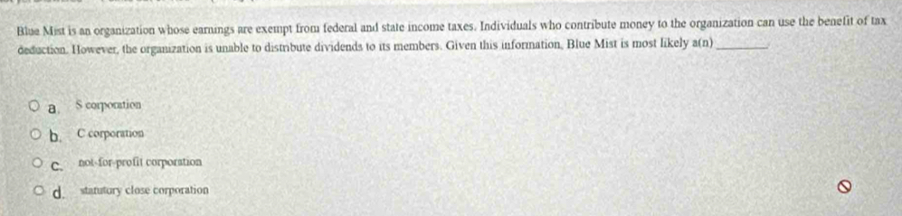 Blue Mist is an organization whose earnings are exempt from federal and state income taxes. Individuals who contribute money to the organization can use the benefit of tax
deduction. However, the organization is unable to distribute dividends to its members. Given this information, Blue Mist is most likely a(n) _
a. S corporation
b. C corporation
C. not-for-profit corporation
d. statutury close corporation