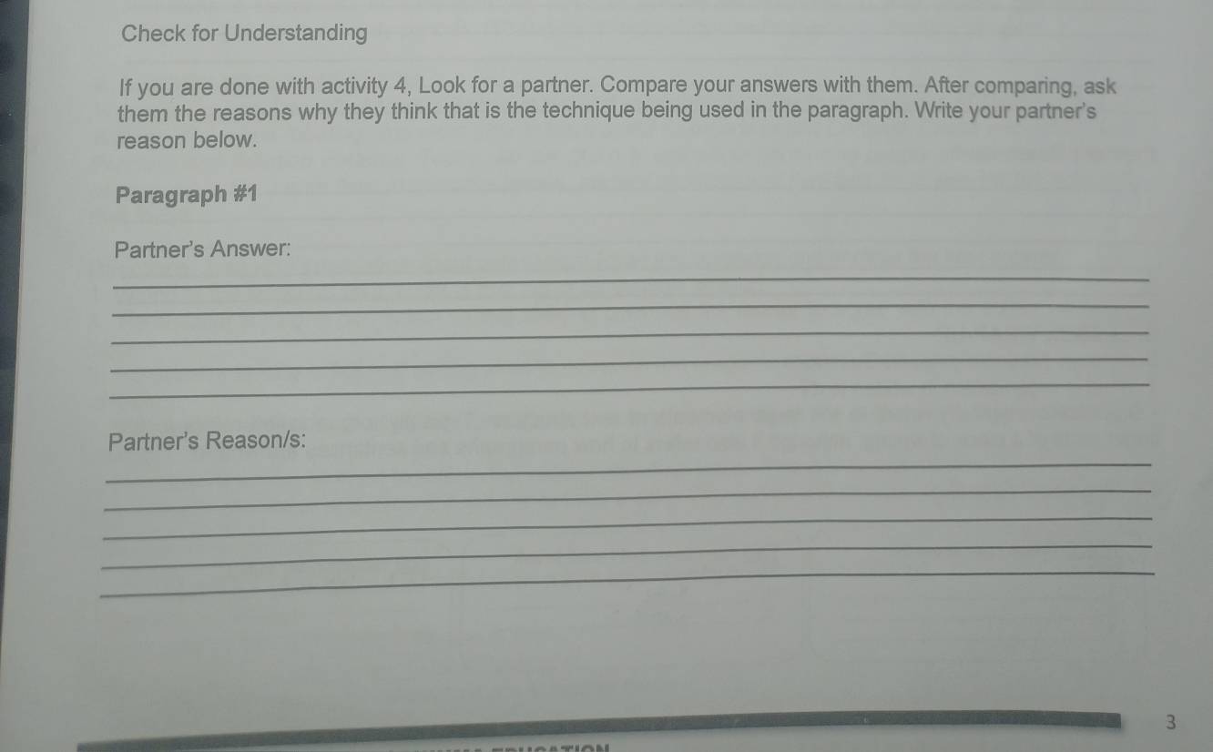 Check for Understanding 
If you are done with activity 4, Look for a partner. Compare your answers with them. After comparing, ask 
them the reasons why they think that is the technique being used in the paragraph. Write your partner's 
reason below. 
Paragraph #1 
Partner's Answer: 
_ 
_ 
_ 
_ 
_ 
_ 
Partner's Reason/s: 
_ 
_ 
_ 
_ 
3