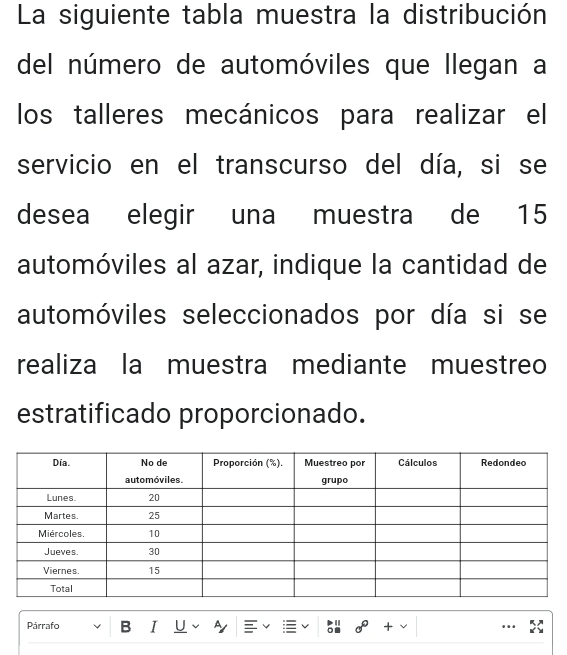 La siguiente tabla muestra la distribución 
del número de automóviles que llegan a 
los talleres mecánicos para realizar el 
servicio en el transcurso del día, si se 
desea elegir una muestra de 15
automóviles al azar, indique la cantidad de 
automóviles seleccionados por día si se 
realiza la muestra mediante muestreo 
estratificado proporcionado. 
Párrafo B I U A