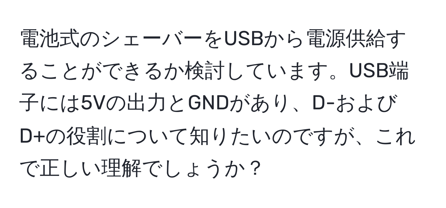 電池式のシェーバーをUSBから電源供給することができるか検討しています。USB端子には5Vの出力とGNDがあり、D-およびD+の役割について知りたいのですが、これで正しい理解でしょうか？