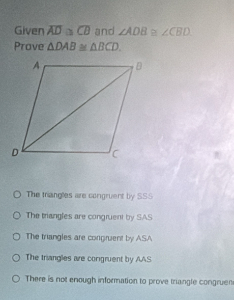 Given overline AD≌ overline CB and ∠ ADB≌ ∠ CBD
Prove △ DAB≌ △ BCD.
The triangles are congruent by SSS
The triangles are congruent by SAS
The triangles are congruent by ASA
The triangles are congruent by AAS
There is not enough information to prove triangle congruen