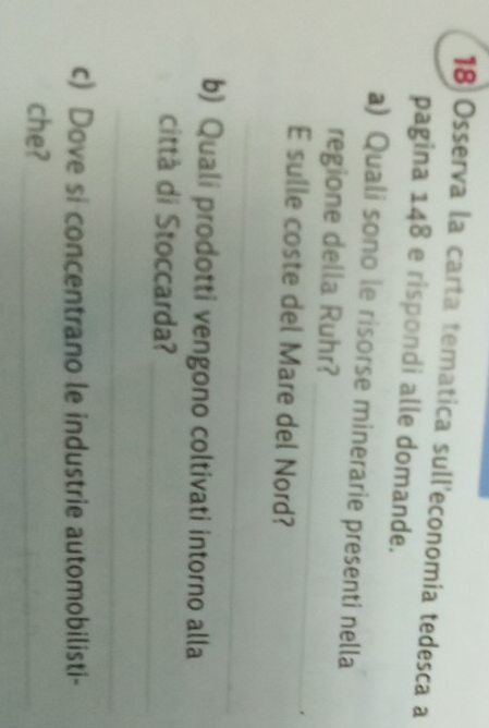 Osserva la carta tematica sull'economia tedesca a 
pagina 148 e rispondi alle domande. 
a) Quali sono le risorse minerarie presenti nella 
_ 
regione della Ruhr? 
E sulle coste del Mare del Nord? 
_ 
b) Quali prodotti vengono coltivati intorno alla 
città di Stoccarda? 
_ 
_ 
c) Dove si concentrano le industrie automobilisti- 
che?_