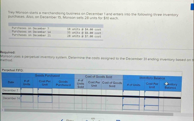 Trey Monson starts a merchandising business on December 1 and enters into the following three inventory 
purchases. Also, on December 15, Monson sells 28 units for $10 each. 
Required: 
Monson uses a perpetual inventory system. Determine the costs assigned to the December 31 ending inventory based on t 
method.
P
4
“ 5