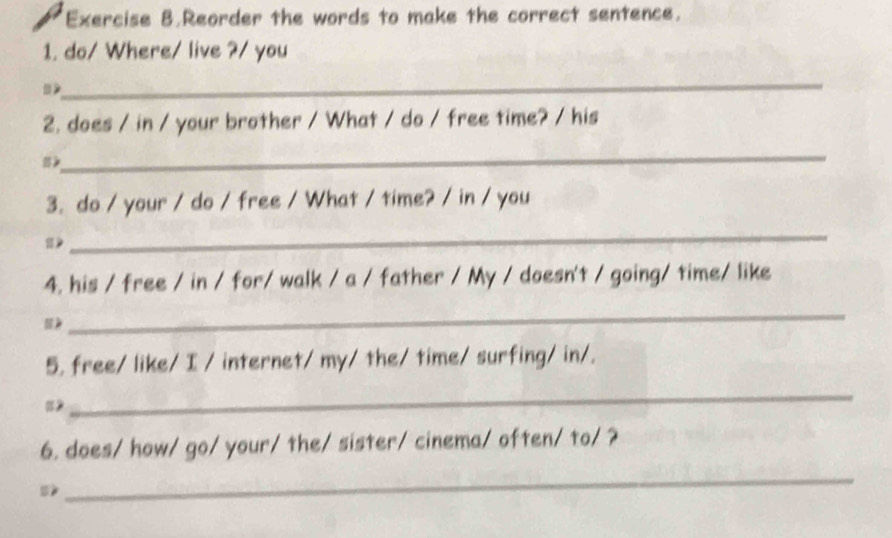 Exercise 8.Reorder the words to make the correct sentence. 
1. do/ Where/ live ?/ you 
_ 
2. does / in / your brother / What / do / free time? / his 
_ 
》 
3. do / your / do / free / What / time? / in / you 
》 
_ 
4. his / free / in / for/ walk / a / father / My / doesn't / going/ time/ like 
_ 
5. free/ like/ I / internet/ my/ the/ time/ surfing/ in/. 
=2 
_ 
6. does/ how/ go/ your/ the/ sister/ cinema/ often/ to/ ? 

_