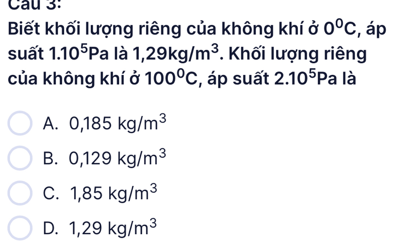 Biết khối lượng riêng của không khí ở 0°C , áp
suất 1.10^5Pa là 1,29kg/m^3. Khối lượng riêng
của không khí ở 100°C , áp suất 2.10^5Pa là
A. 0,185kg/m^3
B. 0,129kg/m^3
C. 1,85kg/m^3
D. 1,29kg/m^3