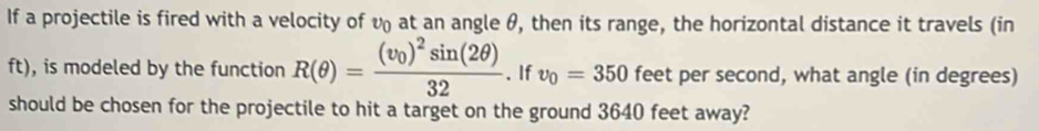 If a projectile is fired with a velocity of v at an angle θ, then its range, the horizontal distance it travels (in
ft), is modeled by the function R(θ )=frac (v_0)^2sin (2θ )32. If v_0=350 feet per second, what angle (in degrees) 
should be chosen for the projectile to hit a target on the ground 3640 feet away?