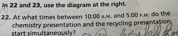 In 22 and 23, use the diagram at the right. 
22. At what times between 10:00 A.M. and 5:00 P.M. do the 
chemistry presentation and the recycling presentation 
start simultaneously?