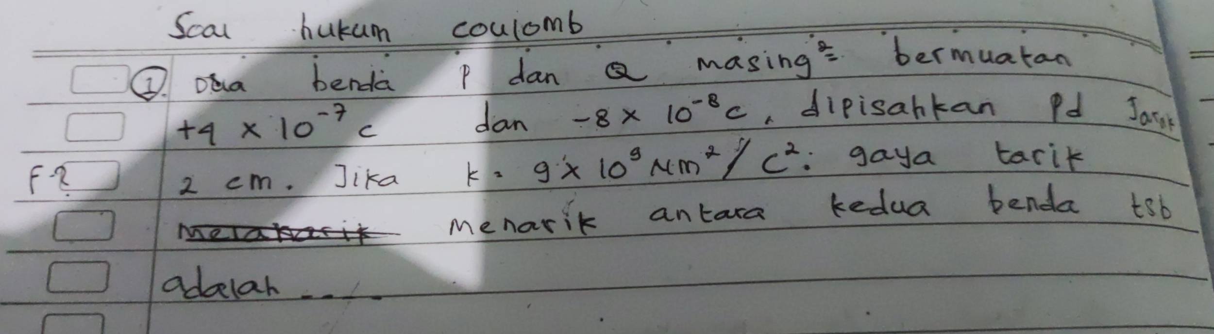 Scal hukum coulomb 
Q. oea benda p dan Q masing' bermuatan
+4* 10^(-7)c dan -8* 10^(-8)c a dipisahkan Pd Jarst
2 cm. Jika k=9* 10^3Nm^2/c^2 :gaya tarik 
menarik antara kedua benda tob 
adbelar