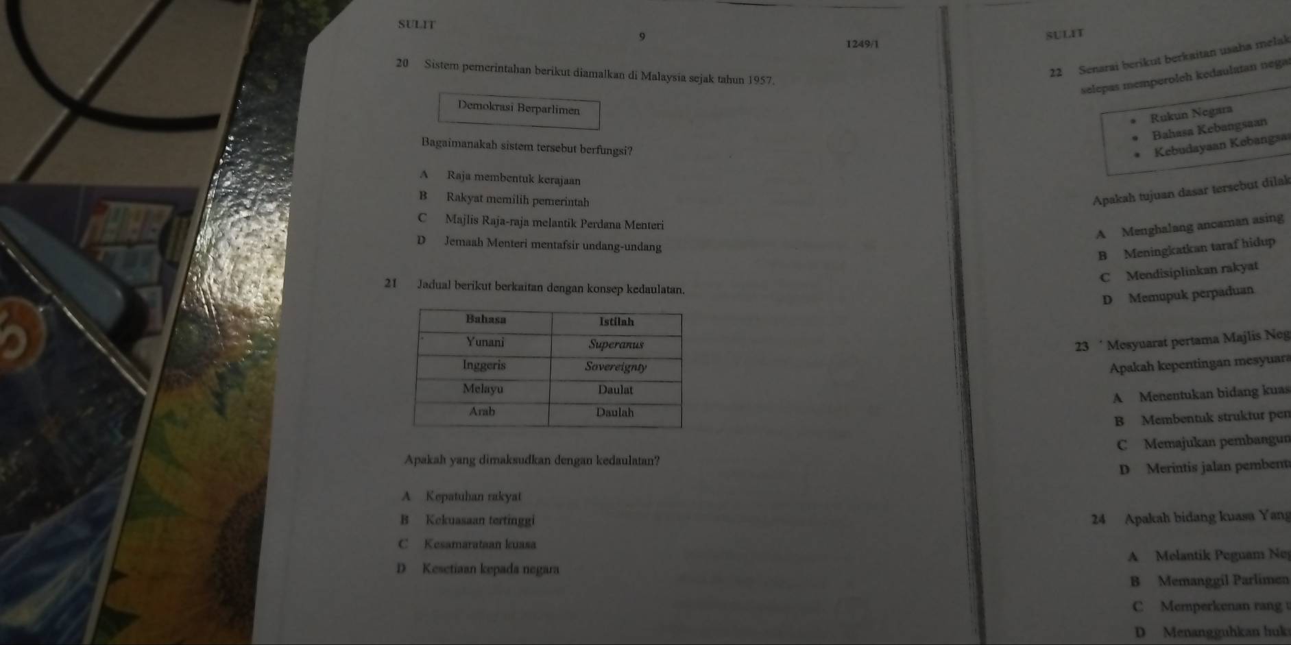 SULIT
SULIT
9 1249/1
20 Sistem pemerintahan berikut diamalkan di Malaysia sejak tahun 1957.
22 Senarai berikut berkaitan usaha melak
selepas memperoleh kedaulatan nega
Demokrasi Berparlimen
Rukun Negara
Bahasa Kebangsaan
Bagaimanakah sistem tersebut berfungsi? Kebudayaan Kebangsa
A Raja membentuk kerajaan
B Rakyat memilih pemerintah
Apakah tujuan dasar tersebut dilak
C Majlis Raja-raja melantik Perdana Menteri
A Menghalang ancaman asing
D Jemaah Menteri mentafsir undang-undang
B Meningkatkan taraf hidup
C Mendisiplinkan rakyat
21 Jadual berikut berkaitan dengan konsep kedaulatan.
D Memupuk perpaduan
23 ‘ Mesyuarat pertama Majlis Neg
Apakah kepentingan mesyuara
A Menentukan bidang kuas
B Membentuk struktur pen
C Memajukan pembangun
Apakah yang dimaksudkan dengan kedaulatan?
D Merintis jalan pembent
A Kepatuhan rakyat
B Kekuasaan tertinggi 24 Apakah bidang kuasa Yang
C Kesamarataan kuasa
D Kesetiaan kepada negara A Melantik Peguam Nej
B Memanggil Parlimen
C Memperkenan rang
D Menangguhkan huks