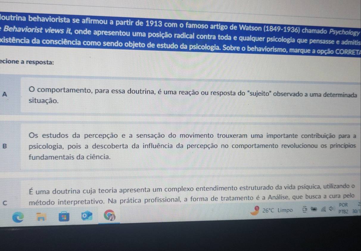 loutrina behaviorista se afirmou a partir de 1913 com o famoso artigo de Watson (1849-1936) chamado Psychology
e Behaviorist views it, onde apresentou uma posição radical contra toda e qualquer psicologia que pensasse e admitis
existência da consciência como sendo objeto de estudo da psicologia. Sobre o behaviorismo, marque a opção CORRETA
ecione a resposta:
A O comportamento, para essa doutrina, é uma reação ou resposta do “sujeito” observado a uma determinada
situação.
Os estudos da percepção e a sensação do movimento trouxeram uma importante contribuição para a
B psicologia, pois a descoberta da influência da percepção no comportamento revolucionou os princípios
fundamentais da ciência.
É uma doutrina cuja teoria apresenta um complexo entendimento estruturado da vida psíquica, utilizando o
C método interpretativo. Na prática profissional, a forma de tratamento é a Análise, que busca a cura pelo
POR 2
26°C Limpo PTB2 30/1