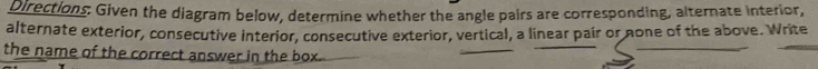 Directions: Given the diagram below, determine whether the angle pairs are corresponding, alternate interior, 
alternate exterior, consecutive interior, consecutive exterior, vertical, a linear pair or none of the above. Write 
the name of the correct answer in the box.