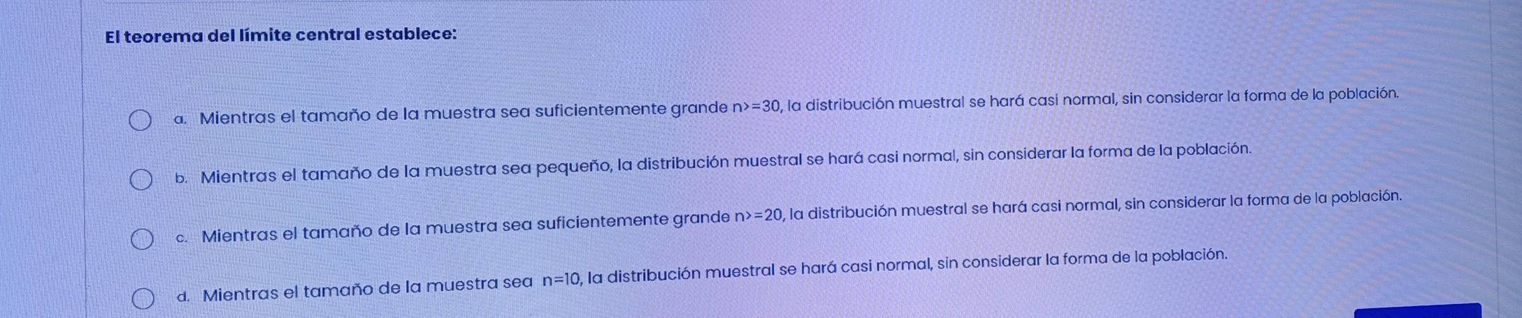 El teorema del límite central establece:
a. Mientras el tamaño de la muestra sea suficientemente grande n>=30 , la distribución muestral se hará casi normal, sin considerar la forma de la población.
b. Mientras el tamaño de la muestra sea pequeño, la distribución muestral se hará casi normal, sin considerar la forma de la población.
c. Mientras el tamaño de la muestra sea suficientemente grande n>=20 0, la distribución muestral se hará casi normal, sin considerar la forma de la población.
d. Mientras el tamaño de la muestra sea n=10 , la distribución muestral se hará casi normal, sin considerar la forma de la población.