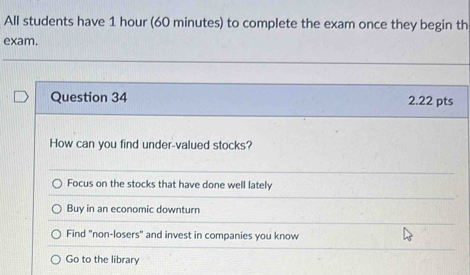 All students have 1 hour (60 minutes) to complete the exam once they begin th
exam.
Question 34 2.22 pts
How can you find under-valued stocks?
Focus on the stocks that have done well lately
Buy in an economic downturn
Find "non-losers" and invest in companies you know
Go to the library