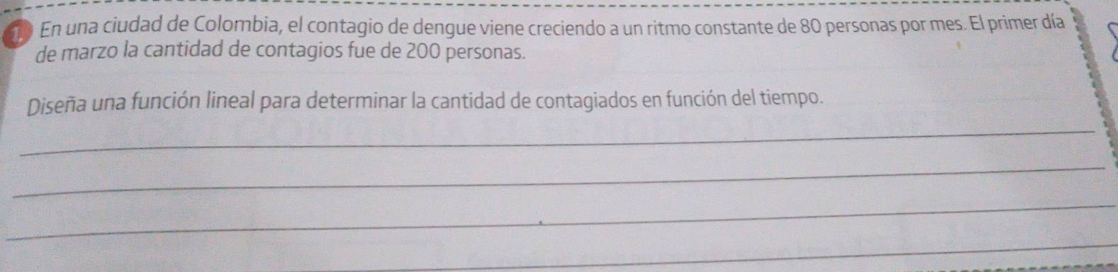 En una ciudad de Colombia, el contagio de dengue viene creciendo a un ritmo constante de 80 personas por mes. El primer día 
de marzo la cantidad de contagios fue de 200 personas. 
_ 
Diseña una función lineal para determinar la cantidad de contagiados en función del tiempo. 
_ 
_ 
_