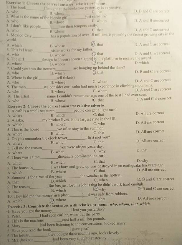 Choose the correct answers: relative pronouns.
1. The book
A. who _I bought at the bookstore yesterday is expensive. D. B and C are correct
B. whose C. that
2. What is the name of the blonde girl _just came in?
A. who C. whom D. A and B are correct
B. whose
3. I don't like people_ lose their tempers easily.
A. who B. whose C. that D. A and C are correct
4. Mexico City _has a population of over 10 million, is probably the fastest growing city in the
world.
A. which B. whose C that D. A and C are correct
5. This is Henry_ sister works for my father.
A. who B. whose ○ that D. A and C are correct
6. The girl_ design had been chosen stepped to the platform to receive the award.
A. whose B. whom C that D. which
7. Could you iron the trousers_ are hanging up behind the door?
A. who B. which that D. B and C are correct
8. Where is the girl _sell tickets?
A. who B. whose C. whom D. A and C are correct
9. The man_ we consider our leader had much experience in climbing mountains.
A. who B. whose C. whom D. A and C are correct
10. The artist name I couldn't remember was one of the best I had ever seen.
A. who _B. whose C. that D. A and C are correct
Exercise 2: Choose the correct answers: relative adverbs.
1. A café is a small restaurant_ people can get a light meal.
A. where B. which C. that D. All are correct
2. Alaska, my brother lives, is the largest state in the US.
A. which _B. where C. who D. All are correct
3. This is the house_ we often stay in the summer.
A. where B. which C. that D. All are correct
4. Do you remember the clock tower_ I first met you?
A. where B. which C. that D. All are correct
5. Tell me the reason_ you were absent yesterday.
A. where B. when C. why D. that
6. There was a time _dinosaurs dominated the earth.
A. which B. when C. that D. why
7. The house in I was born and grew up was destroyed in an earthquake ten years ago.
A. which _B. where C. that D. All are correct
8. Summer is the time of the year_ the weather is the hottest.
A. that B. which C. when D. B and C are correct
9. The reason Jim has just lost his job is that he didn’t work hard enough.
A. that _B. which Cwhy D: B and C are correct
10. They hid me the money in a place_ it was safe from robbers.
A. which B where C. that D. All are correct
Exercise 3: Complete the sentences with relative pronoun: who, whom, that, which.
4. Have you got the money_ I lent you yesterday?
2. Peter, _I had seen earlier, wasn’t at the party.
3. This is the machine _cost half a million pounds.
4. Mary _had been listening to the conversation, looked angry.
5. Have you read the book_ I gave you?
6. The house, _they bought three months ago, looks lovely.
7. Mrs. Jackson,_ had been very ill, died yesterday.