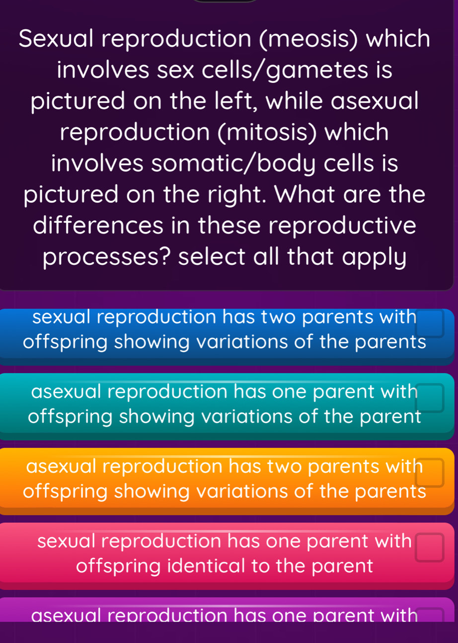 Sexual reproduction (meosis) which
involves sex cells/gametes is
pictured on the left, while asexual
reproduction (mitosis) which
involves somatic/body cells is
pictured on the right. What are the
differences in these reproductive
processes? select all that apply
sexual reproduction has two parents with
offspring showing variations of the parents
asexual reproduction has one parent with
offspring showing variations of the parent
asexual reproduction has two parents with
offspring showing variations of the parents
sexual reproduction has one parent with
offspring identical to the parent
asexual reproduction has one parent with