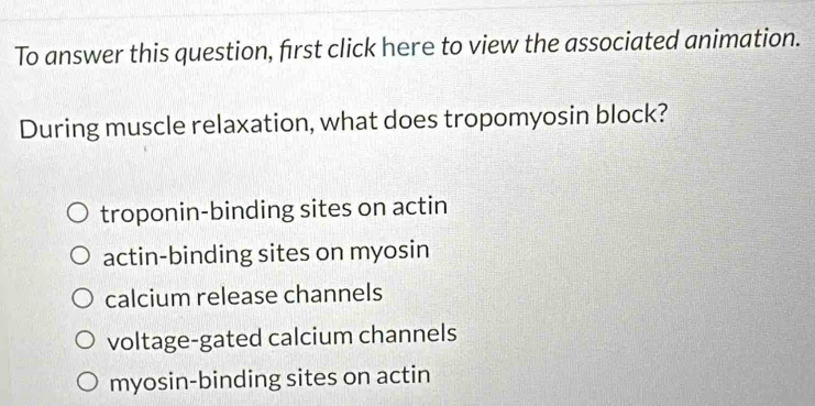 To answer this question, first click here to view the associated animation.
During muscle relaxation, what does tropomyosin block?
troponin-binding sites on actin
actin-binding sites on myosin
calcium release channels
voltage-gated calcium channels
myosin-binding sites on actin