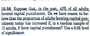 10.56 Suppose that, in the past, 40% of all adults 
favored capital punishment. Do we have reason to be- 
lieve that the proportion of adults favoring capital pun- 
ishment today has increased if, in a random sample of
15 adults, 8 favor capital punishment? Use a 0.05 level 
of significance.