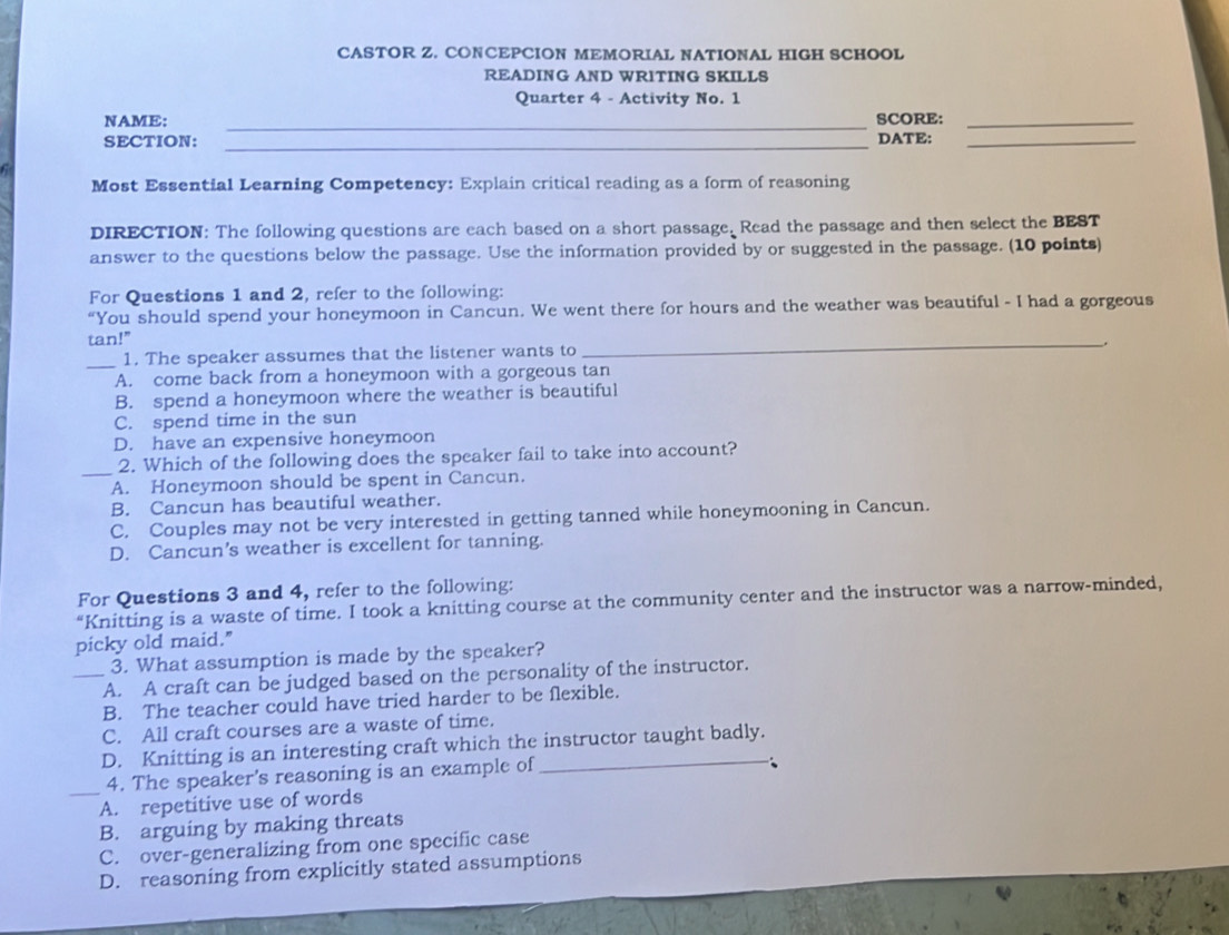 CASTOR Z. CONCEPCION MEMORIAL NATIONAL HIGH SCHOOL
READING AND WRITING SKILLS
Quarter 4 - Activity No. 1
NAME: _SCORE:_
SECTION:_
DATE:_
Most Essential Learning Competency: Explain critical reading as a form of reasoning
DIRECTION: The following questions are each based on a short passage. Read the passage and then select the BEST
answer to the questions below the passage. Use the information provided by or suggested in the passage. (10 points)
For Questions 1 and 2, refer to the following:
“You should spend your honeymoon in Cancun. We went there for hours and the weather was beautiful - I had a gorgeous
tan!"
_1. The speaker assumes that the listener wants to
_
_.
A. come back from a honeymoon with a gorgeous tan
B. spend a honeymoon where the weather is beautiful
C. spend time in the sun
D. have an expensive honeymoon
_2. Which of the following does the speaker fail to take into account?
A. Honeymoon should be spent in Cancun.
B. Cancun has beautiful weather.
C. Couples may not be very interested in getting tanned while honeymooning in Cancun.
D. Cancun's weather is excellent for tanning.
For Questions 3 and 4, refer to the following:
“Knitting is a waste of time. I took a knitting course at the community center and the instructor was a narrow-minded,
picky old maid."
3. What assumption is made by the speaker?
_A. A craft can be judged based on the personality of the instructor.
B. The teacher could have tried harder to be flexible.
C. All craft courses are a waste of time.
D. Knitting is an interesting craft which the instructor taught badly.
_4. The speaker's reasoning is an example of
A. repetitive use of words
B. arguing by making threats
C. over-generalizing from one specific case
D. reasoning from explicitly stated assumptions