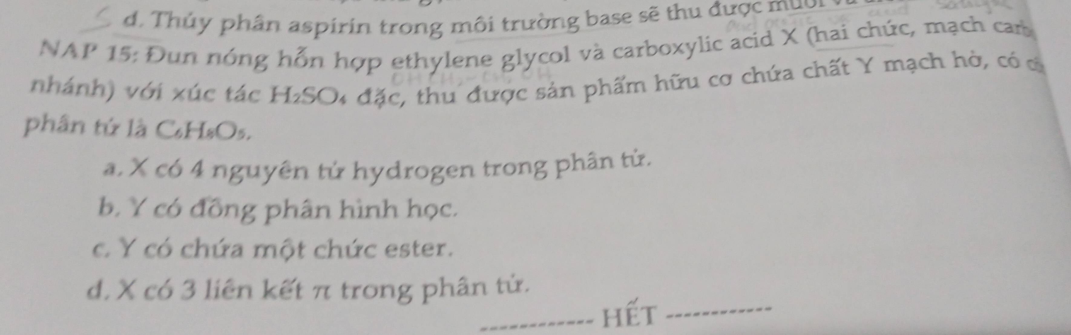 Thủy phân aspirin trong môi trường base sẽ thu được muời
NAP 15: Đun nóng hỗn hợp ethylene glycol và carboxylic acid X (hai chức, mạch can
nhánh) với xúc tác H₂SO4 đặc, thu được sản phẩm hữu cơ chứa chất Y mạch hò, có cô
phân tứ là C₆H₈Os.
a X có 4 nguyên tử hydrogen trong phân tử.
b. Y có đồng phân hình học.
c. Y có chứa một chức ester.
d. X có 3 liên kết π trong phân tử.
_hết_