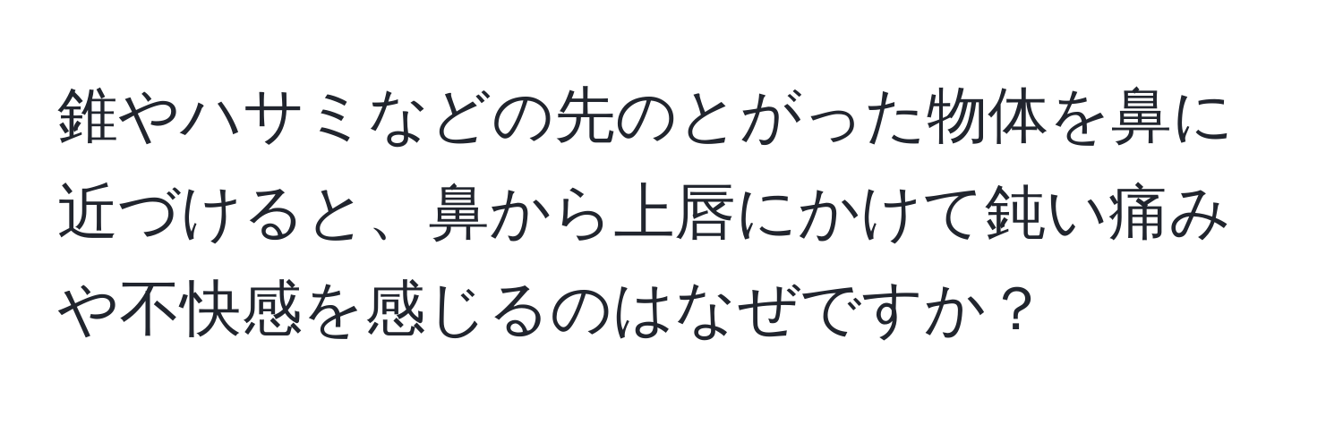 錐やハサミなどの先のとがった物体を鼻に近づけると、鼻から上唇にかけて鈍い痛みや不快感を感じるのはなぜですか？