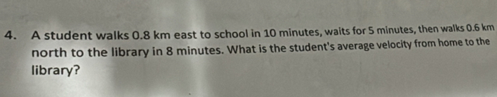 A student walks 0.8 km east to school in 10 minutes, waits for 5 minutes, then walks 0.6 km
north to the library in 8 minutes. What is the student's average velocity from home to the 
library?