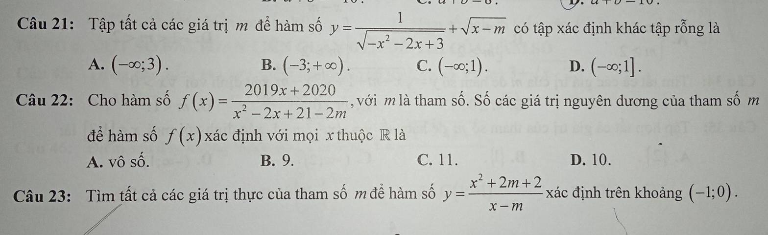 Tập tất cả các giá trị m để hàm số y= 1/sqrt(-x^2-2x+3) +sqrt(x-m) có tập xác định khác tập rỗng là
A. (-∈fty ;3). B. (-3;+∈fty ). C. (-∈fty ;1). D. (-∈fty ;1]. 
Câu 22: Cho hàm số f(x)= (2019x+2020)/x^2-2x+21-2m  , với m là tham số. Số các giá trị nguyên dương của tham số m
để hàm số f(x) xác định với mọi x thuộc R là
A. vô số. B. 9. C. 11. D. 10.
Câu 23: Tìm tất cả các giá trị thực của tham số m để hàm số y= (x^2+2m+2)/x-m  xác định trên khoảng (-1;0).