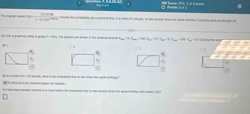 Question 7, 6.8.25-GC ) HW Score: 25%, 2 of 8 points
Pan 3 of 4 Points: 0 of 1
The logistic model P(n)= (113.3198)/1+0.115e^(0.0912n)  modets the probability (as a percent) that, in a room of n people, no two people share the same birthday. Compiete parts (a) through (d)
(a) Use a graphing utility to graph P=P(n) The graphs are shown in the viewing window X_man=0, X_max=100, X_max=10, Y_max=0, Y_max=100, Y_max=10 Choose the corre
B.
C.
D.
(b) In a room of n=28 people, what is the probability that no two share the same birthday?
46 % (Round to the nearest integer as needed)
(c) How many people must be in a room before the probability that no two people share the same birthday falls below 12% 7