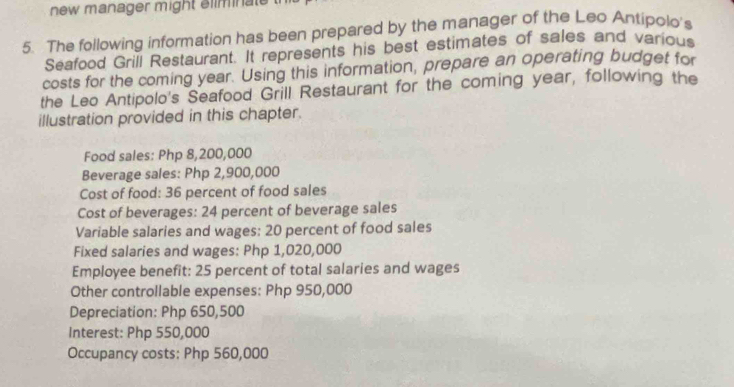 new manager might eliminal 
5. The following information has been prepared by the manager of the Leo Antipolo's 
Seafood Grill Restaurant. It represents his best estimates of sales and various 
costs for the coming year. Using this information, prepare an operating budget for 
the Leo Antipolo's Seafood Grill Restaurant for the coming year, following the 
illustration provided in this chapter. 
Food sales: Php 8,200,000
Beverage sales: Php 2,900,000
Cost of food: 36 percent of food sales 
Cost of beverages: 24 percent of beverage sales 
Variable salaries and wages: 20 percent of food sales 
Fixed salaries and wages: Php 1,020,000
Employee benefit: 25 percent of total salaries and wages 
Other controllable expenses: Php 950,000
Depreciation: Php 650,500
Interest: Php 550,000
Occupancy costs: Php 560,000