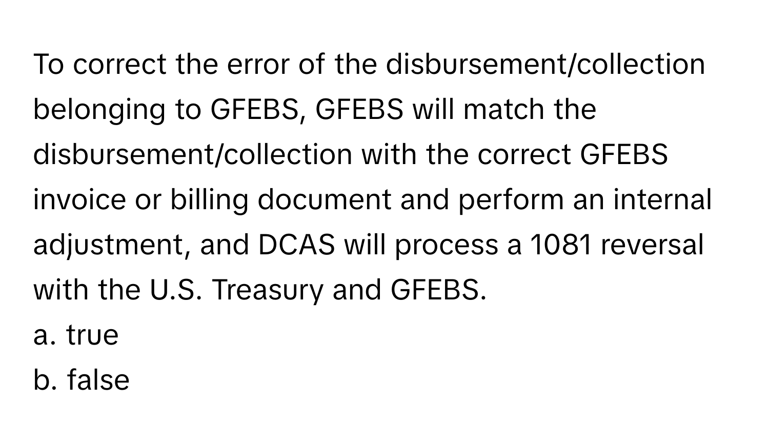 To correct the error of the disbursement/collection belonging to GFEBS, GFEBS will match the disbursement/collection with the correct GFEBS invoice or billing document and perform an internal adjustment, and DCAS will process a 1081 reversal with the U.S. Treasury and GFEBS.

a. true
b. false