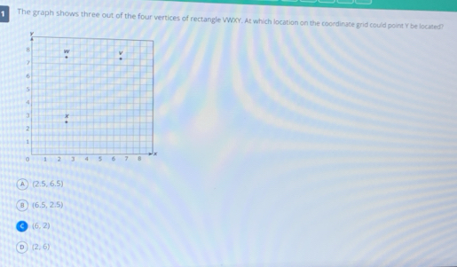 The graph shows three out of the four vertices of rectangle VWXY. At which location on the coordinate grid could pointY be located?
A (2.5,6.5)
B (6.5,2.5)
C (6,2)
D (2,6)