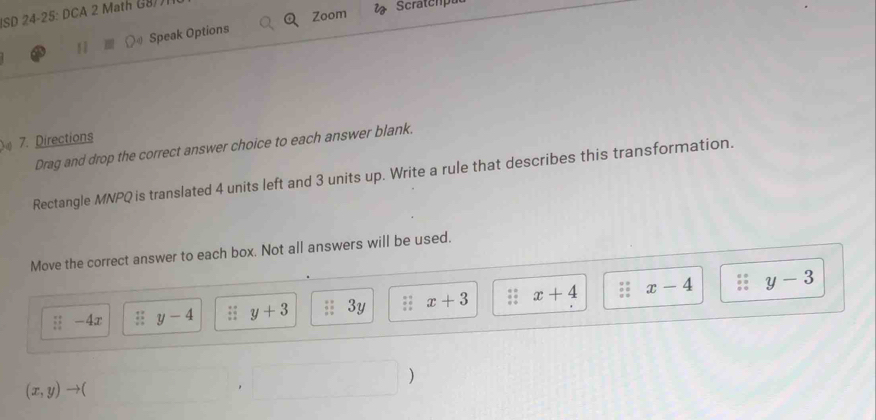 SD 24 25.0 
Zoom Scratchpat 
11 Speak Options 
4 
7. Directions 
Drag and drop the correct answer choice to each answer blank. 
Rectangle MNPQ is translated 4 units left and 3 units up. Write a rule that describes this transformation. 
Move the correct answer to each box. Not all answers will be used.

: : 17 y-4;; y+3 3y x+3 x+4 x-4 y-3
□  
)
(x,y)to (