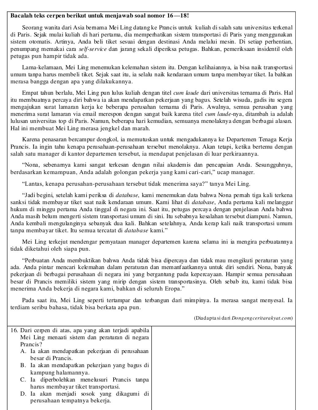 Bacalah teks cerpen berikut untuk menjawab soal nomor 16—18!
Seorang wanita dari Asia bemama Mei Ling datangke Prancis untuk kuliah di salah satu universitas terkenal
di Paris. Sejak mulai kuliah di hari pertama, dia memperhatikan sistem transportasi di Paris yang menggunakan
sistem otomatis. Artinya, Anda beli tiket sesuai dengan destinasi Anda melalui mesin. Di setiap perhentian,
penumpang memakai cara self-service dan jarang sekali diperiksa petugas. Bahkan, pemeriksaan insidentil oleh
petugas pun hampir tidak ada.
Lama-kelamaan, Mei Ling menemukan kelemahan sistem itu. Dengan kelihaiannya, ia bisa naik transportasi
umum tanpa harus membeli tiket. Sejak saat itu, ia selalu naik kendaraan umum tanpa membayar tiket. Ia bahkan
merasa bangga dengan apa yang dilakukannya.
Empat tahun berlalu, Mei Ling pun lulus kuliah dengan titel cum laude dari universitas ternama di Paris. Hal
itu membuatnya percaya diri bahwa ia akan mendapatkan pekerjaan yang bagus. Setelah wisuda, gadis itu segera
mengajukan surat lamaran kerja ke beberapa perusahan ternama di Paris. Awalnya, semua perusahan yang
menerima surat lamaran via email merespon dengan sangat baik karena titel cum lœude-nya, ditambah ia adalah
lulusan universitas top di Paris. Namun, beberapa hari kemudian, semuanya menolaknya dengan berbagai alasan.
Hal ini membuat Mei Ling merasa jengkel dan marah.
Karena penasaran bercampur dongkol, ia memutuskan untuk mengadukannya ke Departemen Tenaga Kerja
Prancis. Ia ingin tahu kenapa perusahaan-perusahaan tersbut menolaknya. Akan tetapi, ketika bertemu dengan
salah satu manager di kantor departemen tersebut, ia mendapat penjelasan di luar perkiraannya.
“Nona, sebenamya kami sangat terkesan dengan nilai akademis dan pencapaian Anda. Sesungguhnya,
berdasarkan kemampuan, Anda adalah golongan pekerja yang kami cari-cari,” ucap manager.
“Lantas, kenapa perusahan-perusahaan tersebut tidak menerima saya?” tanya Mei Ling.
“Jadi begini, setelah kami periksa di database, kami menemukan data bahwa Nona pemah tiga kali terkena
sanksi tidak membayar tiket saat naik kendaraan umum. Kami lihat di database, Anda pertama kali melanggar
hukum di minggu pertama Anda tinggal di negara ini. Saat itu, petugas percaya dengan penjelasan Anda bahwa
Anda masih belum mengerti sistem transportasi umum di sini. Itu sebabnya kesalahan tersebut diampuni. Namun,
Anda kembali mengulanginya sebanyak dua kali. Bahkan setelahnya, Anda kerap kali naik transportasi umum
tanpa membayar tiket. Itu semua tercatat di database kami.”
Mei Ling terkejut mendengar pemyataan manager departemen kaæna selama ini ia mengira perbuatannya
tidak diketahui oleh siapa pun.
“Perbuatan Anda membuktikan bahwa Anda tidak bisa dipercaya dan tidak mau mengikuti peraturan yang
ada. Anda pintar mencari kelmahan dalam peraturan dan memanfaatkannya untuk diri sendiri. Nona, banyak
pekerjaan di berbagai perusahaan di negara ini yang bergantung pada keperayaan. Hampir æmua perusahaan
besar di Prancis memiliki sistem yang mirip dengan sistem transportasinya. Oleh sbab itu, kami tidak bisa
menerima Anda bekerja di negara kami, bahkan di seluruh Eropa.”
Pada saat itu, Mei Ling seperti tertampar dan terbangun dari mimpinya. Ia merasa sangat menyesal. Ia
terdiam seribu bahasa, tidak bisa berkata apa pun.
(Diadaptasidari Dongengceritarakyat.com)
16. Dari cerpen di atas, apa yang akan terjadi apabila
Mei Ling menaati sistem dan peraturan di negara
Prancis?
A. Ia akan mendapatkan pekerjaan di perusahaan
besar di Prancis.
B. Ia akan mendapatkan pekerjaan yang bagus di
kampung halamannya.
C. Ia diperbolehkan menelusuri Prancis tanpa
harus membayar tiket transportasi.
D. Ia akan menjadi sosok yang dikagumi di
perusahaan tempatnya bekerja.