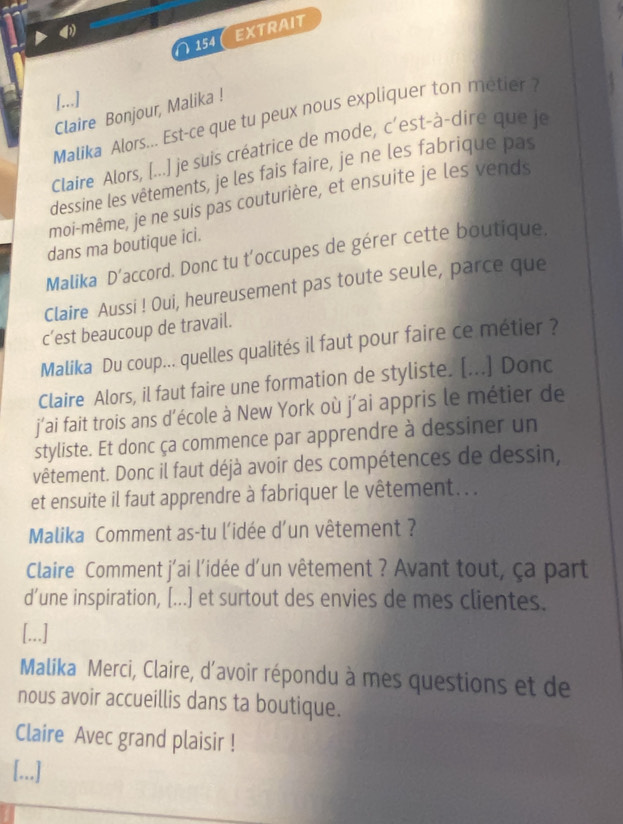 EXTRAIT 
∩154 C 
Claire Bonjour, Malika ! 
Malika Alors... Est-ce que tu peux nous expliquer ton metier ? 
Claire Alors, [...] je suis créatrice de mode, c'est-à-dire que je 
dessine les vêtements, je les fais faire, je ne les fabrique pas 
moi-même, je ne suis pas couturière, et ensuite je les vends 
dans ma boutique ici. 
Malika D’accord. Donc tu t’occupes de gérer cette boutique. 
Claire Aussi ! Oui, heureusement pas toute seule, parce que 
c’est beaucoup de travail. 
Malika Du coup... quelles qualités il faut pour faire ce métier ? 
Claire Alors, il faut faire une formation de styliste. [...] Donc 
j'ai fait trois ans d'école à New York où j'ai appris le métier de 
styliste. Et donc ça commence par apprendre à dessiner un 
vêtement. Donc il faut déjà avoir des compétences de dessin, 
et ensuite il faut apprendre à fabriquer le vêtement. . . 
Malika Comment as-tu l'idée d'un vêtement ? 
Claire Comment j'ai l'idée d'un vêtement ? Avant tout, ça part 
d’une inspiration, [...] et surtout des envies de mes clientes. 
[...] 
Malika Merci, Claire, d'avoir répondu à mes questions et de 
nous avoir accueillis dans ta boutique. 
Claire Avec grand plaisir ! 
[...]