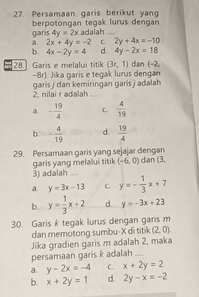 Persamaan garis berikut yang
berpotongan tegak lurus dengan
garis 4y=2x adalah ....
a. 2x+4y=-2 C. 2y+4x=-10
b. 4x-2y=4 d. 4y-2x=18
28] Garis e melalui titik (3r,1) dan (−2,
-8r). Jika garis e tegak lurus dengan
garis j dan kemiringan garis j adalah
2, nilai r adalah ....
a. - 19/4   4/19 
C.
d.
b. - 4/19   19/4 
29. Persamaan garis yang sejajar dengan
garis yang melalui titik (-6,0) dan (3,
3) adalah ....
a. y=3x-13 C. y=- 1/3 x+7
b. y= 1/3 x+2 d. y=-3x+23
30. Garis k tegak lurus dengan garis m
dan memotong sumbu- X di titik (2,0). 
Jika gradien garis m adalah 2, maka
persamaan garis k adalah ....
a. y-2x=-4 C. x+2y=2
b. x+2y=1 d. 2y-x=-2