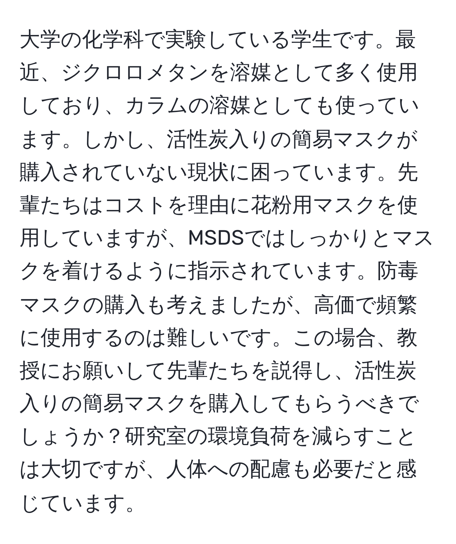 大学の化学科で実験している学生です。最近、ジクロロメタンを溶媒として多く使用しており、カラムの溶媒としても使っています。しかし、活性炭入りの簡易マスクが購入されていない現状に困っています。先輩たちはコストを理由に花粉用マスクを使用していますが、MSDSではしっかりとマスクを着けるように指示されています。防毒マスクの購入も考えましたが、高価で頻繁に使用するのは難しいです。この場合、教授にお願いして先輩たちを説得し、活性炭入りの簡易マスクを購入してもらうべきでしょうか？研究室の環境負荷を減らすことは大切ですが、人体への配慮も必要だと感じています。