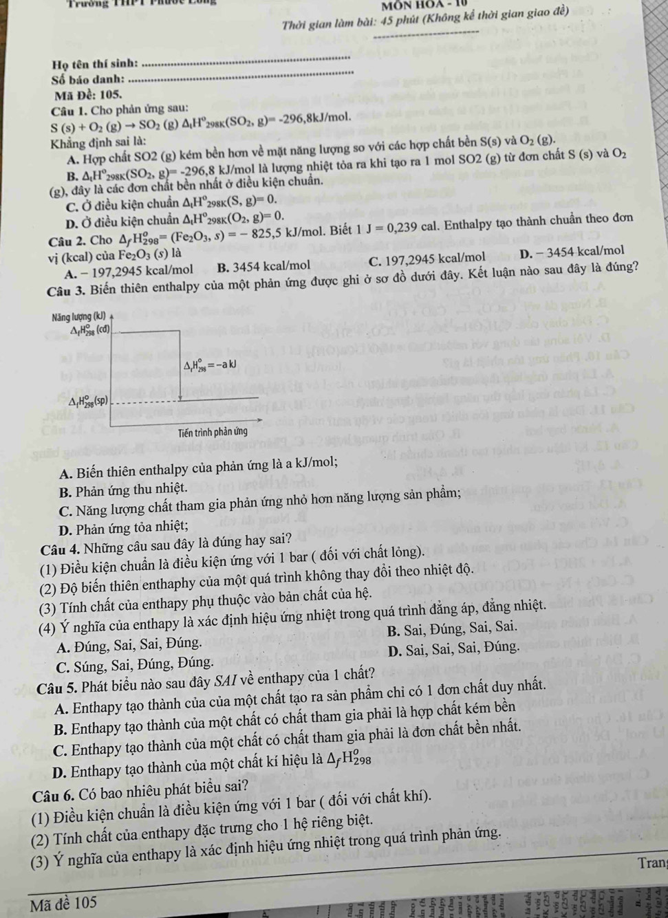 Trương THPT Phược
MÔN HOA - 10
Thời gian làm bài: 45 phút (Không kể thời gian giao đề)
_
Họ tên thí sinh:
_
Số báo danh:
_
Mã Đề: 105.
Câu 1. Cho phản ứng sau:
S(s)+O_2(g)to SO_2 (g) △ _tH^o_298K(SO_2,g)=-296 5,8kJ/mol.
Khẳng định sai là: S(s) và O_2(g).
A. Hợp chất SO2 (g) kém bền hơn về mặt năng lượng so với các hợp chất bền
B. △ _tH^o_298K(SO_2,g)=-296 1,8 kJ/mol là lượng nhiệt tỏa ra khi tạo ra 1 mol SO2 (g) từ đơn chất S(s) và O_2
(g), đây là các đơn chất bền nhất ở điều kiện chuẩn.
C. Ở điều kiện chuẩn △ _tH^o_298K(S,g)=0.
D. Ở điều kiện chuẩn △ _tH^o_29 81 (O_2,g)=0.
Câu 2. Cho △ _fH_(298)^o=(Fe_2O_3,s)=-825 ,5 kJ/mol. Biết 1 J=0,239cal. Enthalpy tạo thành chuẩn theo đơn
vị (kcal) của Fe_2O_3(s) là
A. − 197,2945 kcal/mol B. 3454 kcal/mol C. 197,2945 kcal/mol D. − 3454 kcal/mol
Câu 3. Biến thiên enthalpy của một phản ứng được ghi ở sơ đồ dưới đây. Kết luận nào sau đây là đúng?
A. Biến thiên enthalpy của phản ứng là a kJ/mol;
B. Phản ứng thu nhiệt.
C. Năng lượng chất tham gia phản ứng nhỏ hơn năng lượng sản phẩm;
D. Phản ứng tỏa nhiệt;
Câu 4. Những câu sau đây là đúng hay sai?
(1) Điều kiện chuẩn là điều kiện ứng với 1 bar ( đối với chất lỏng).
(2) Độ biến thiên enthaphy của một quá trình không thay đổi theo nhiệt độ.
(3) Tính chất của enthapy phụ thuộc vào bản chất của hệ.
(4) Ý nghĩa của enthapy là xác định hiệu ứng nhiệt trong quá trình đẳng áp, đẳng nhiệt.
A. Đúng, Sai, Sai, Đúng. B. Sai, Đúng, Sai, Sai.
C. Súng, Sai, Đúng, Đúng. D. Sai, Sai, Sai, Đúng.
Câu 5. Phát biểu nào sau đây SAI về enthapy của 1 chất?
A. Enthapy tạo thành của của một chất tạo ra sản phẩm chỉ có 1 đơn chất duy nhất.
B. Enthapy tạo thành của một chất có chất tham gia phải là hợp chất kém bền
C. Enthapy tạo thành của một chất có chất tham gia phải là đơn chất bền nhất.
D. Enthapy tạo thành của một chất kí hiệu là △ _fH_(298)^o
Câu 6. Có bao nhiêu phát biểu sai?
(1) Điều kiện chuẩn là điều kiện ứng với 1 bar ( đối với chất khí).
(2) Tính chất của enthapy đặc trưng cho 1 hệ riêng biệt.
(3) Ý nghĩa của enthapy là xác định hiệu ứng nhiệt trong quá trình phản ứng.
Tran
Mã đề 105
to 11 =
so