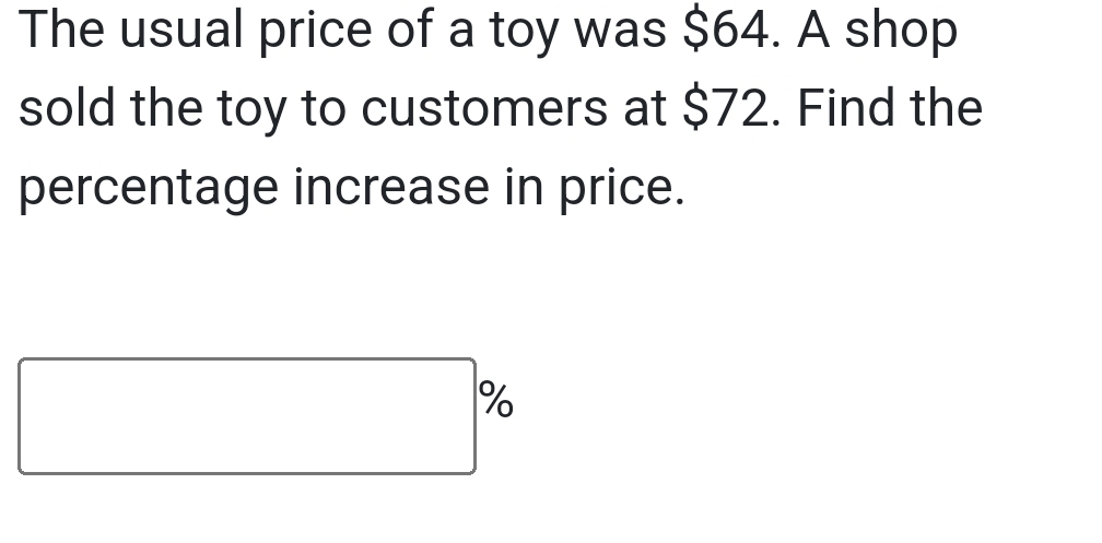 The usual price of a toy was $64. A shop 
sold the toy to customers at $72. Find the 
percentage increase in price.
□^(%)