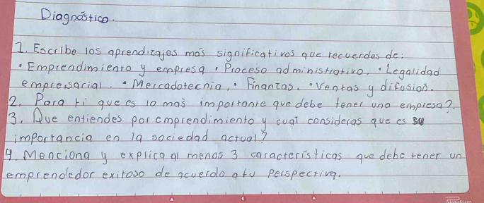 Diagoos+ico. 
1. Escribe l0s aprendicajes mas significativos que recverdes de; 
Emprendimiento y empresq, Proceso ad ministrativo, Legalidad 
emplesarial. Mercadotecnia, " Finantas. Ventas y difusion. 
2. Pora ri guees 10 mas importante gue debe tener una empresa? 
3, (ve entiendes porcmprendimientoy cuat consideras que cs 
importancia en 19 sociedad actool? 
4. Menciona y explica q1 menos 3 caracterisficas gue deborener un 
emprendedor exiroso de ncueroo ato perspecrivg.