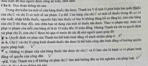 điều kiện để mọi người được sông an toàn, lành lạnh.
Câu 6. Đọc đoạn thông tin sau:
Trong đợt kiểm tra một số cửa hàng thuốc tân dược, Thanh tra Y tế tỉnh H phát hiện hai quầy thuốc
của chị C và chị D có một số sai phạm. Cụ thể: Cửa hàng của chị C có một số thuốc trong đó cơ sở
sản xuất, nhập khẩu thuốc, nguyên liệu làm thuốc có bao bì không đúng hồ sơ đăng kí; còn cửa hàng
của chị D thì thay đổi, sửa chữa hạn sử dụng của một số thuốc tân dược. Theo vi phạm này, mức xử
phạt vi phạm của mỗi cửa hàng sẽ là từ 10 triệu đến 30 triệu đồng. Nhưng Thanh tra chỉ ra quyết định
xử phạt chị D, còn chị C được bỏ qua vì trước đó chị đã nhờ người quen giúp đỡ.
a. Quyết định xử phạt của Thanh tra thể hiện bình đẳng về trách nhiệm pháp lí.
b. Chị C và chị D cùng kinh doanh thuốc tân dược là thể hiện công dân binh đẳng về hưởng quyền
trựớc pháp luật.
c. Những vi phạm của cửa hàng thuốc tân dược do chị C và D làm chủ là hành vi vi phạm bình
đẳng về quyền của công dân.
d. Việc Thanh tra y tế không xử phạt chị C làm ảnh hưởng đến sự tôn nghiêm của pháp luật.