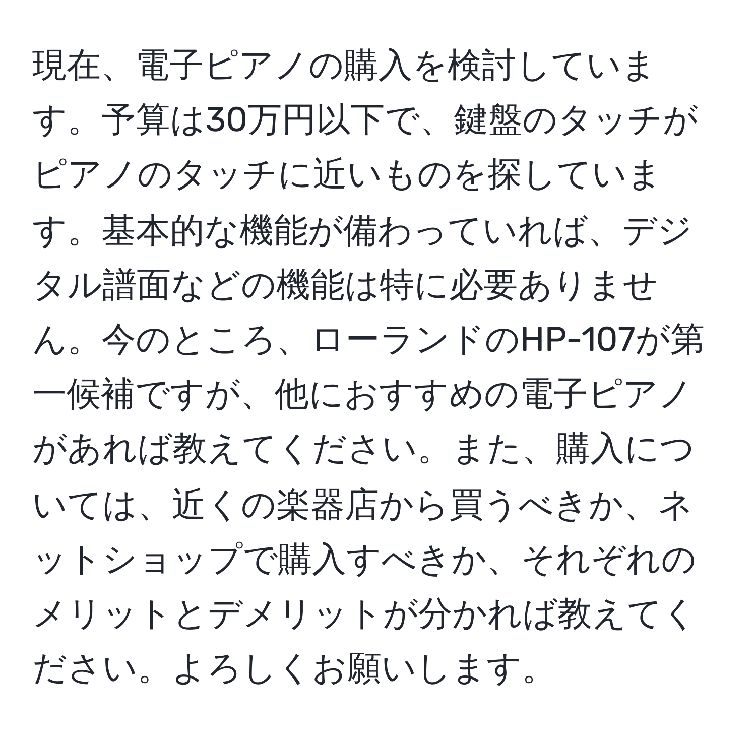 現在、電子ピアノの購入を検討しています。予算は30万円以下で、鍵盤のタッチがピアノのタッチに近いものを探しています。基本的な機能が備わっていれば、デジタル譜面などの機能は特に必要ありません。今のところ、ローランドのHP-107が第一候補ですが、他におすすめの電子ピアノがあれば教えてください。また、購入については、近くの楽器店から買うべきか、ネットショップで購入すべきか、それぞれのメリットとデメリットが分かれば教えてください。よろしくお願いします。